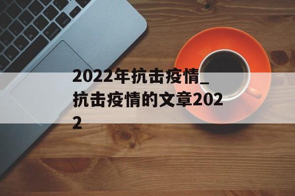 2022年抗击疫情_抗击疫情的文章2022 2022年抗击疫情_抗击疫情的文章2022